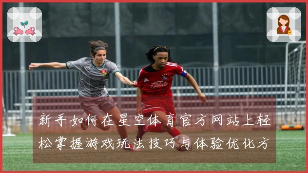 新手如何在星空体育官方网站上轻松掌握游戏玩法技巧与体验优化方法