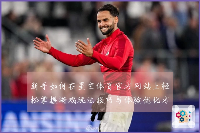 新手如何在星空体育官方网站上轻松掌握游戏玩法技巧与体验优化方法