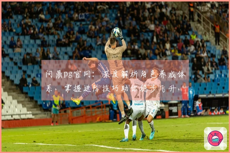 问鼎pg官网：深度解析角色养成体系，掌握进阶技巧助你稳步飞升，收益翻倍！